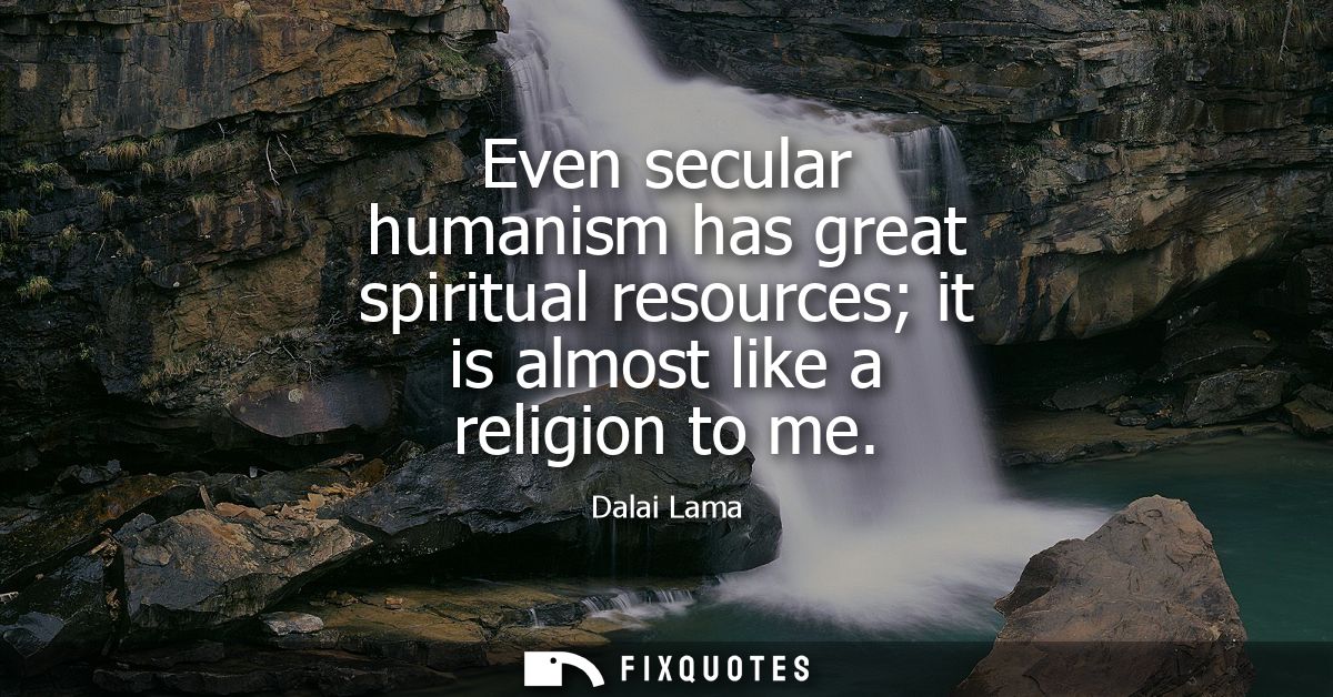 Even secular humanism has great spiritual resources it is almost like a religion to me