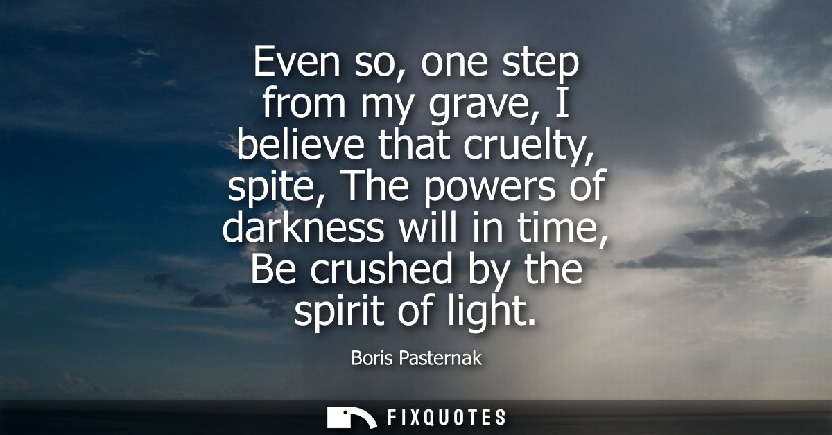 Even so, one step from my grave, I believe that cruelty, spite, The powers of darkness will in time, Be crushed by the s