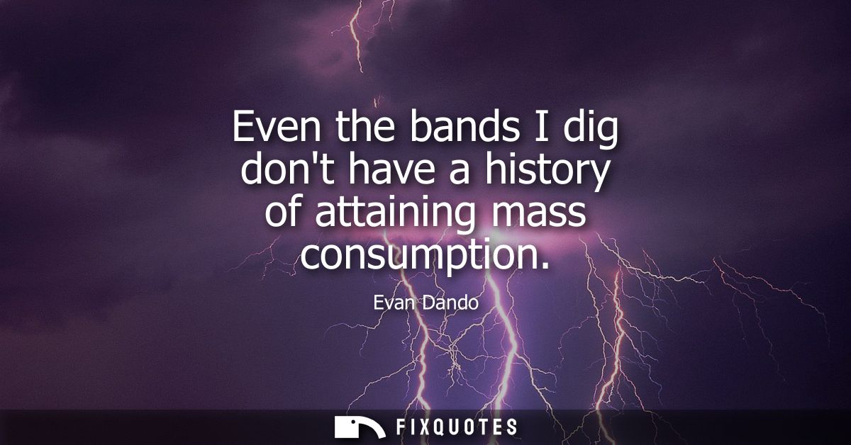 Even the bands I dig dont have a history of attaining mass consumption