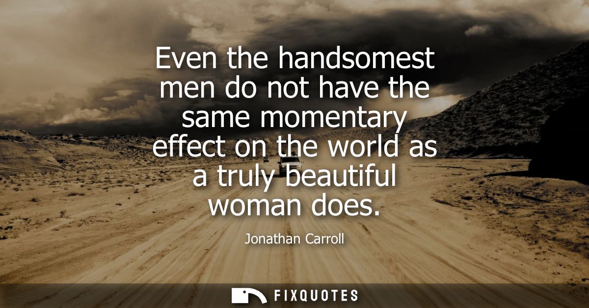 Even the handsomest men do not have the same momentary effect on the world as a truly beautiful woman does