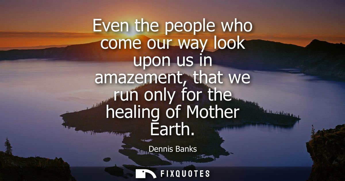 Even the people who come our way look upon us in amazement, that we run only for the healing of Mother Earth