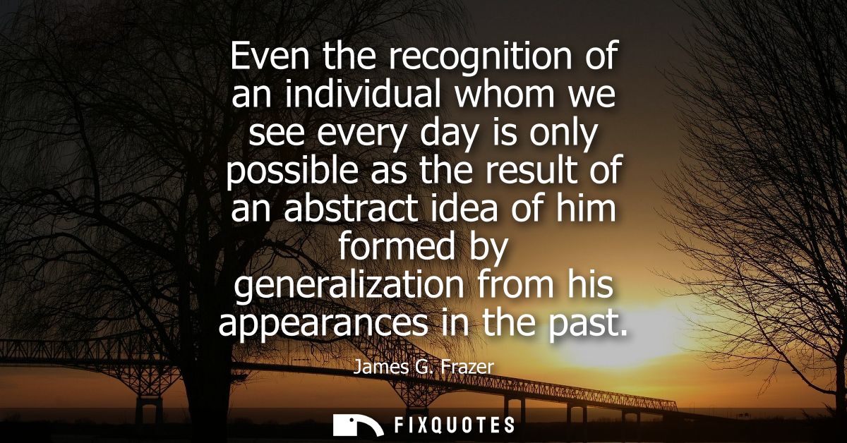 Even the recognition of an individual whom we see every day is only possible as the result of an abstract idea of him fo