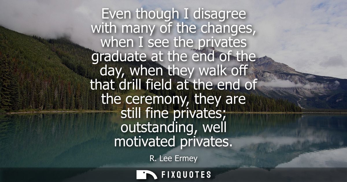 Even though I disagree with many of the changes, when I see the privates graduate at the end of the day, when they walk 