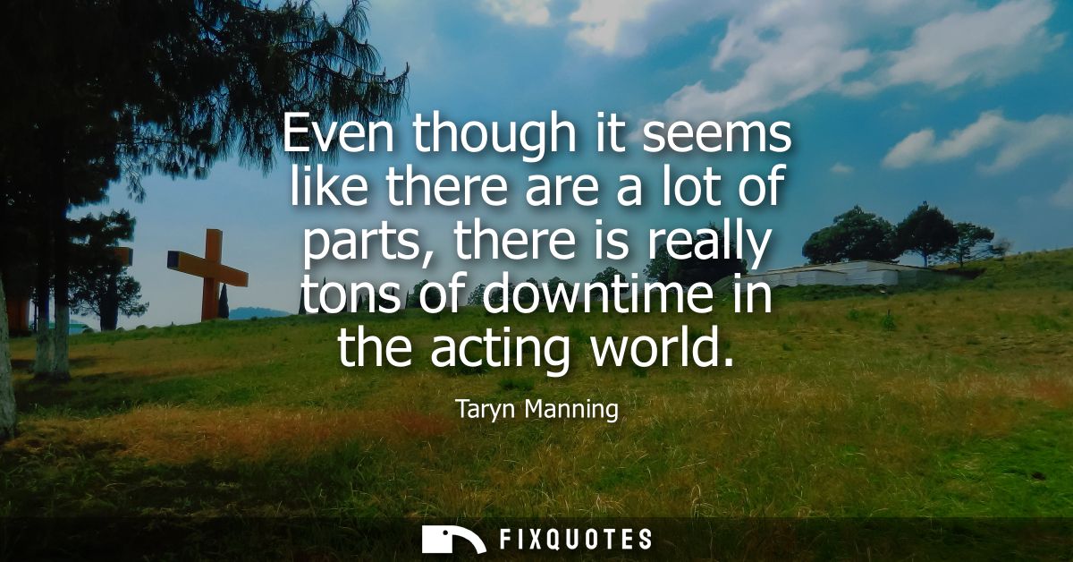Even though it seems like there are a lot of parts, there is really tons of downtime in the acting world