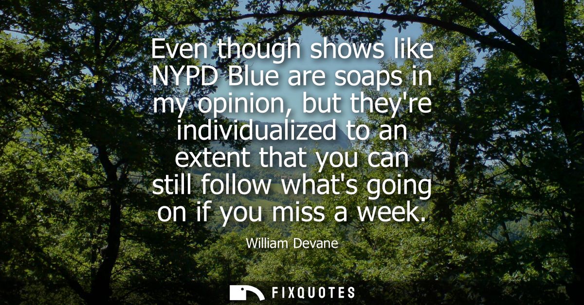 Even though shows like NYPD Blue are soaps in my opinion, but theyre individualized to an extent that you can still foll
