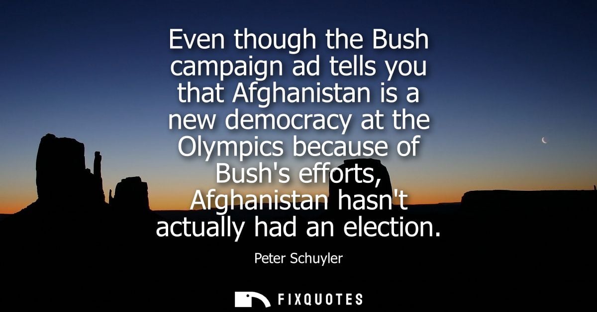 Even though the Bush campaign ad tells you that Afghanistan is a new democracy at the Olympics because of Bushs efforts,
