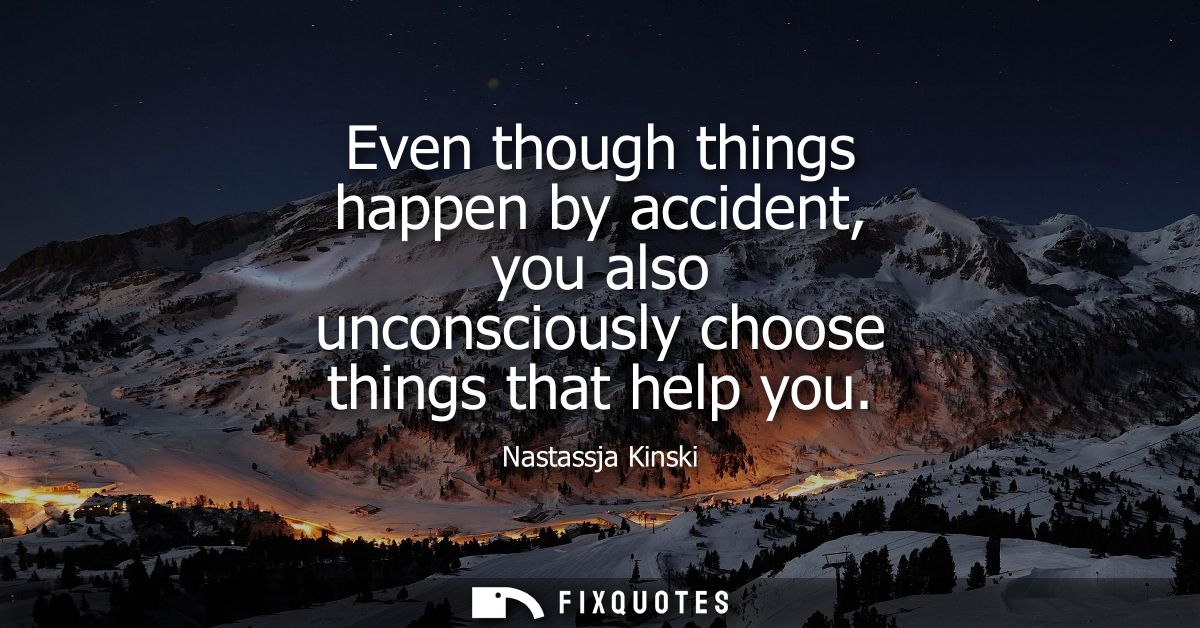 Even though things happen by accident, you also unconsciously choose things that help you