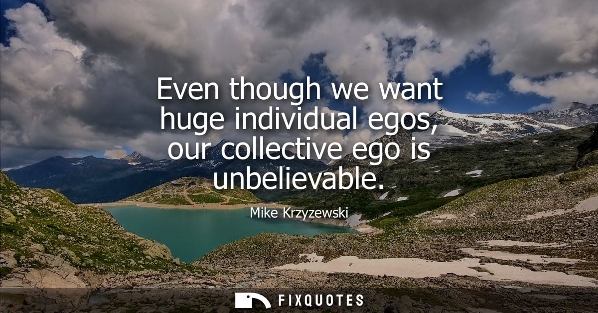 Even though we want huge individual egos, our collective ego is unbelievable