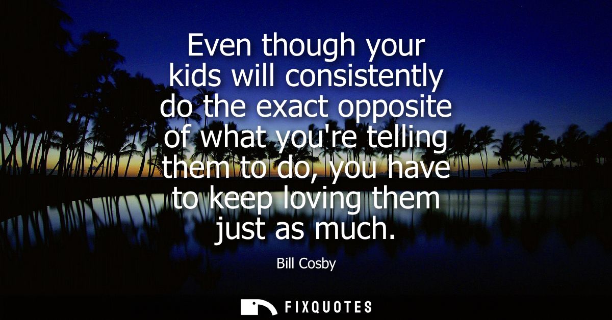 Even though your kids will consistently do the exact opposite of what youre telling them to do, you have to keep loving 
