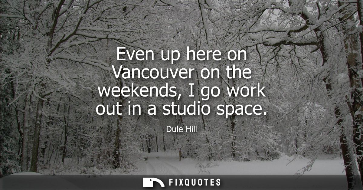 Even up here on Vancouver on the weekends, I go work out in a studio space