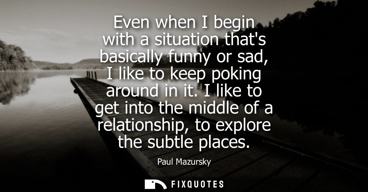 Even when I begin with a situation thats basically funny or sad, I like to keep poking around in it. I like to get into 