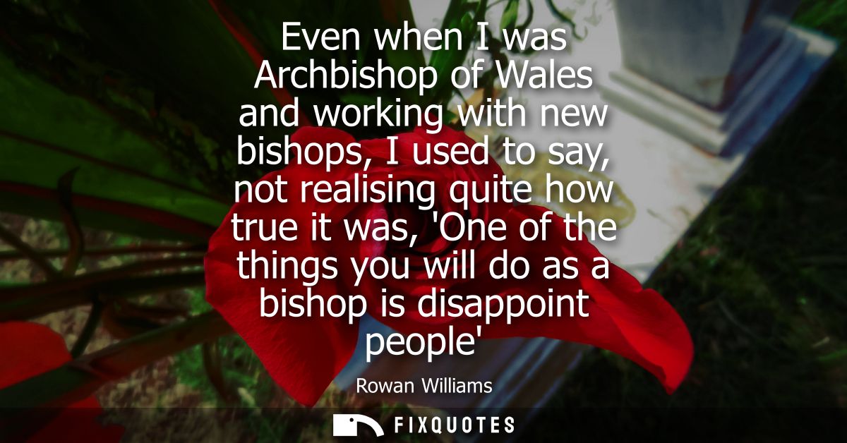 Even when I was Archbishop of Wales and working with new bishops, I used to say, not realising quite how true it was, On