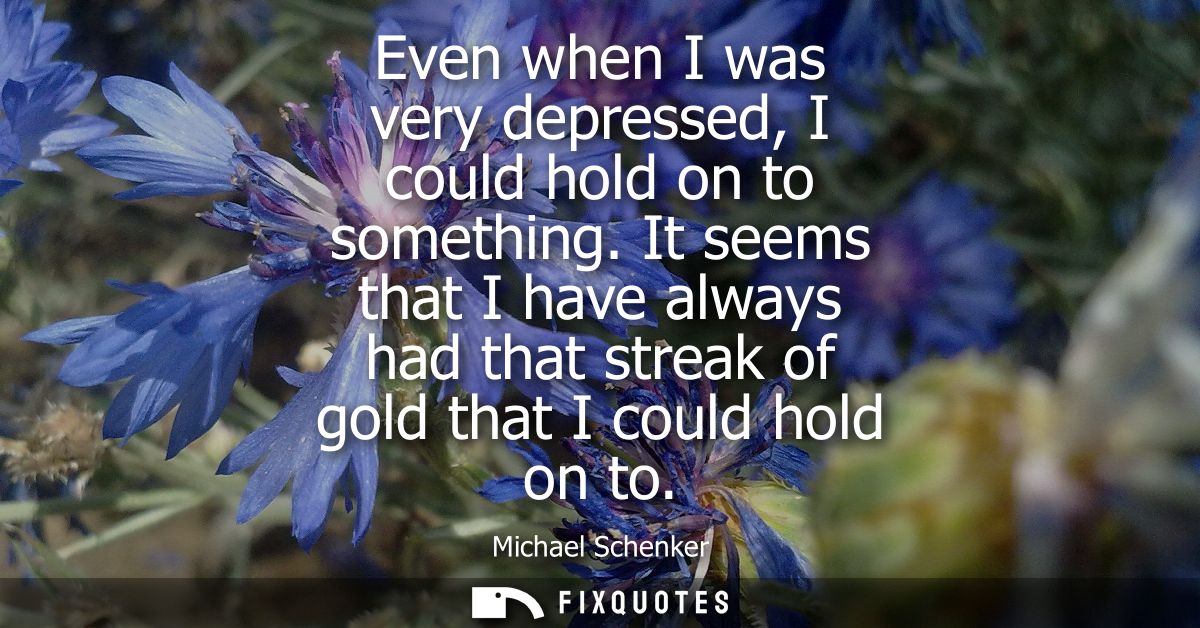 Even when I was very depressed, I could hold on to something. It seems that I have always had that streak of gold that I