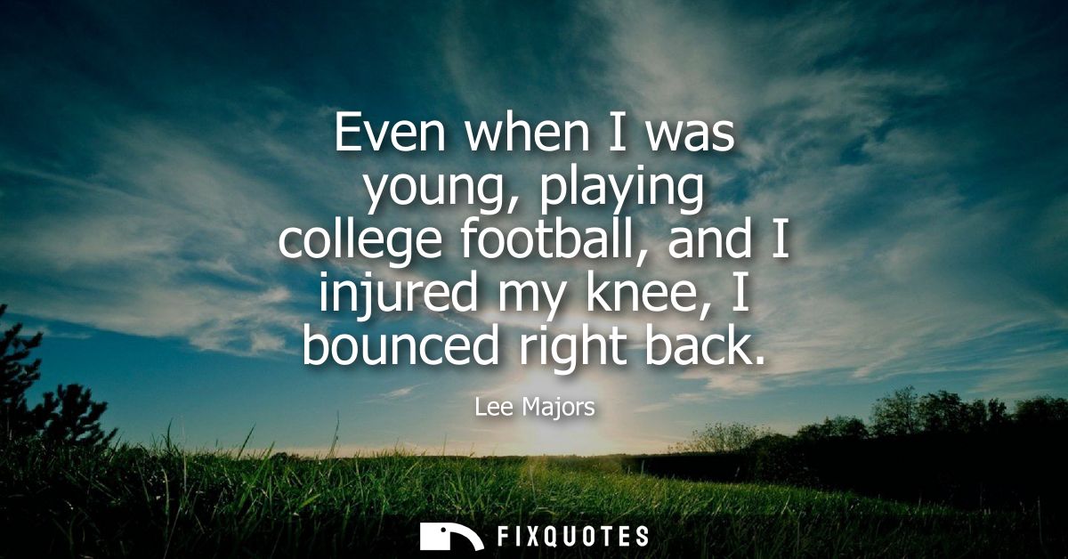 Even when I was young, playing college football, and I injured my knee, I bounced right back