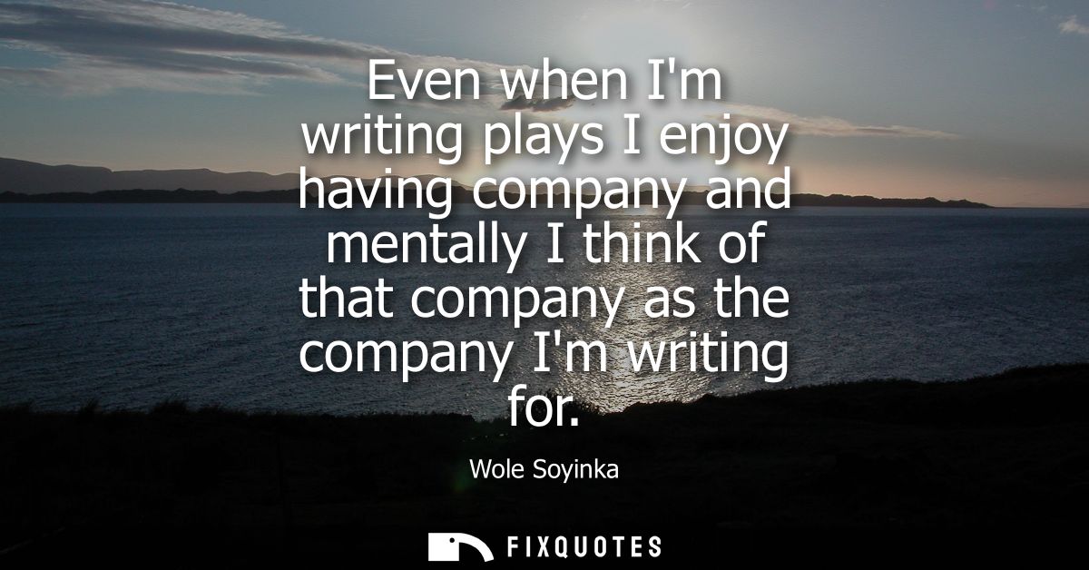 Even when Im writing plays I enjoy having company and mentally I think of that company as the company Im writing for