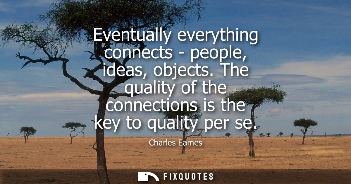 Eventually everything connects - people, ideas, objects. The quality of the connections is the key to quality per se