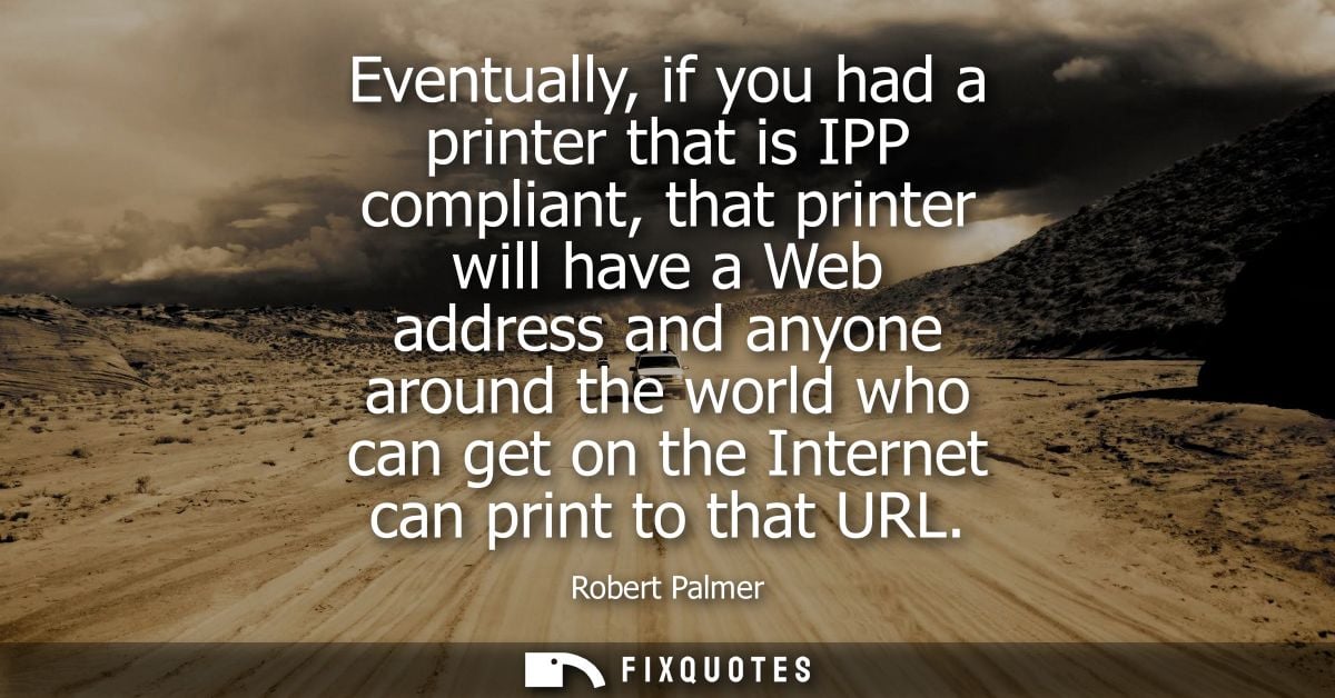 Eventually, if you had a printer that is IPP compliant, that printer will have a Web address and anyone around the world