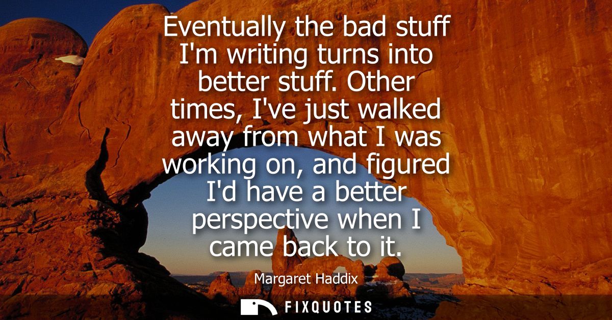 Eventually the bad stuff Im writing turns into better stuff. Other times, Ive just walked away from what I was working o