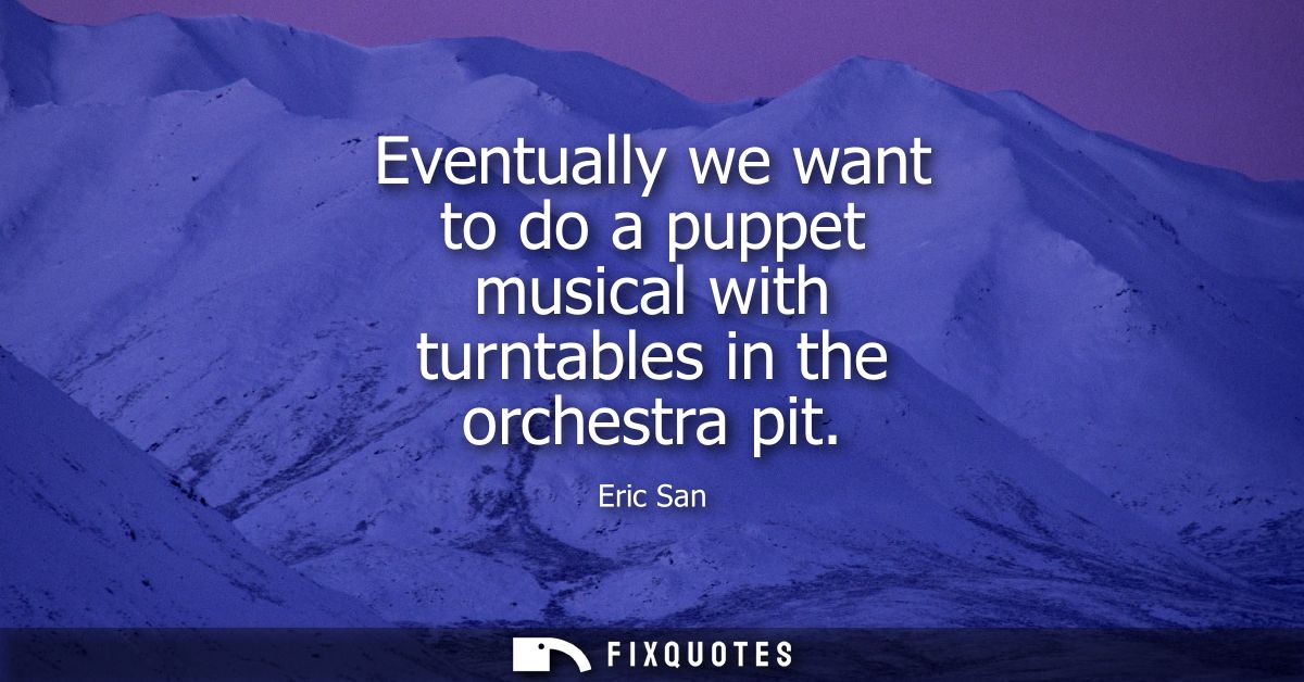 Eventually we want to do a puppet musical with turntables in the orchestra pit