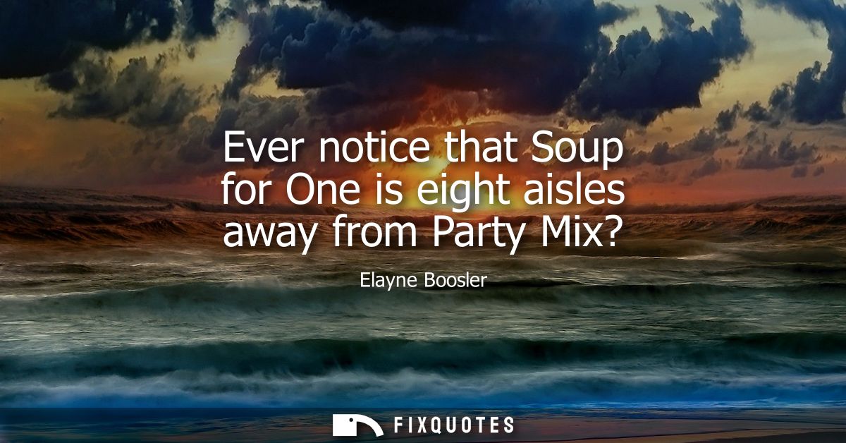 Ever notice that Soup for One is eight aisles away from Party Mix?
