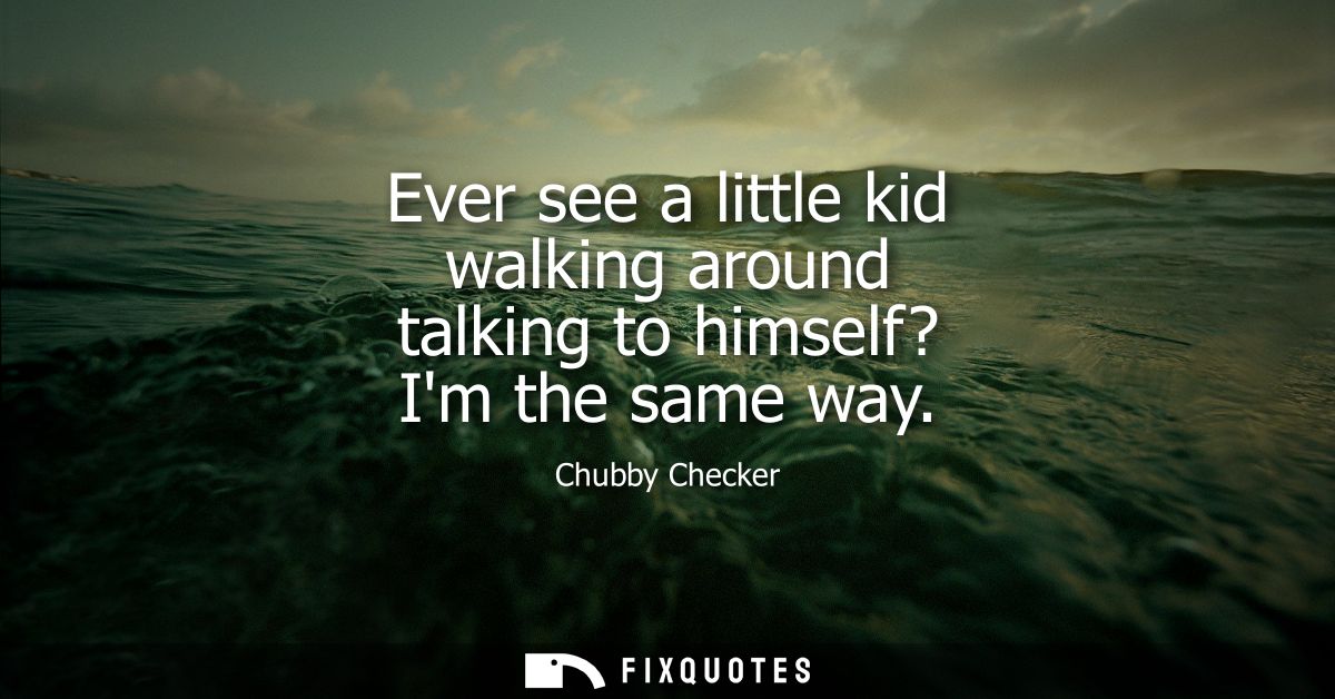 Ever see a little kid walking around talking to himself? Im the same way
