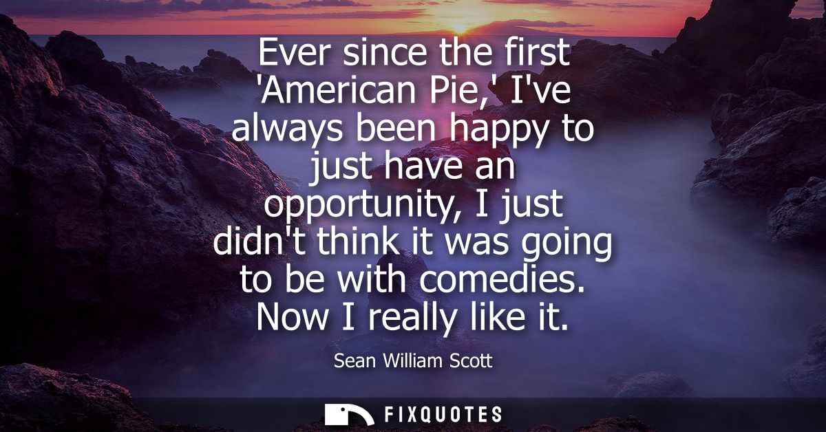 Ever since the first American Pie, Ive always been happy to just have an opportunity, I just didnt think it was going to