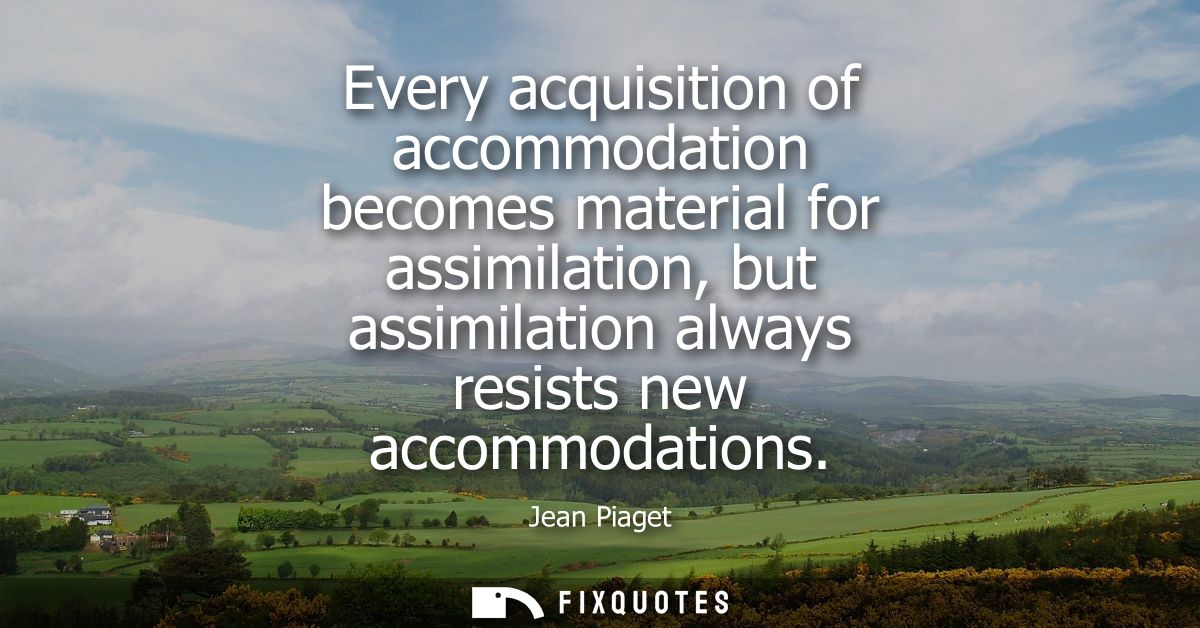 Every acquisition of accommodation becomes material for assimilation, but assimilation always resists new accommodations