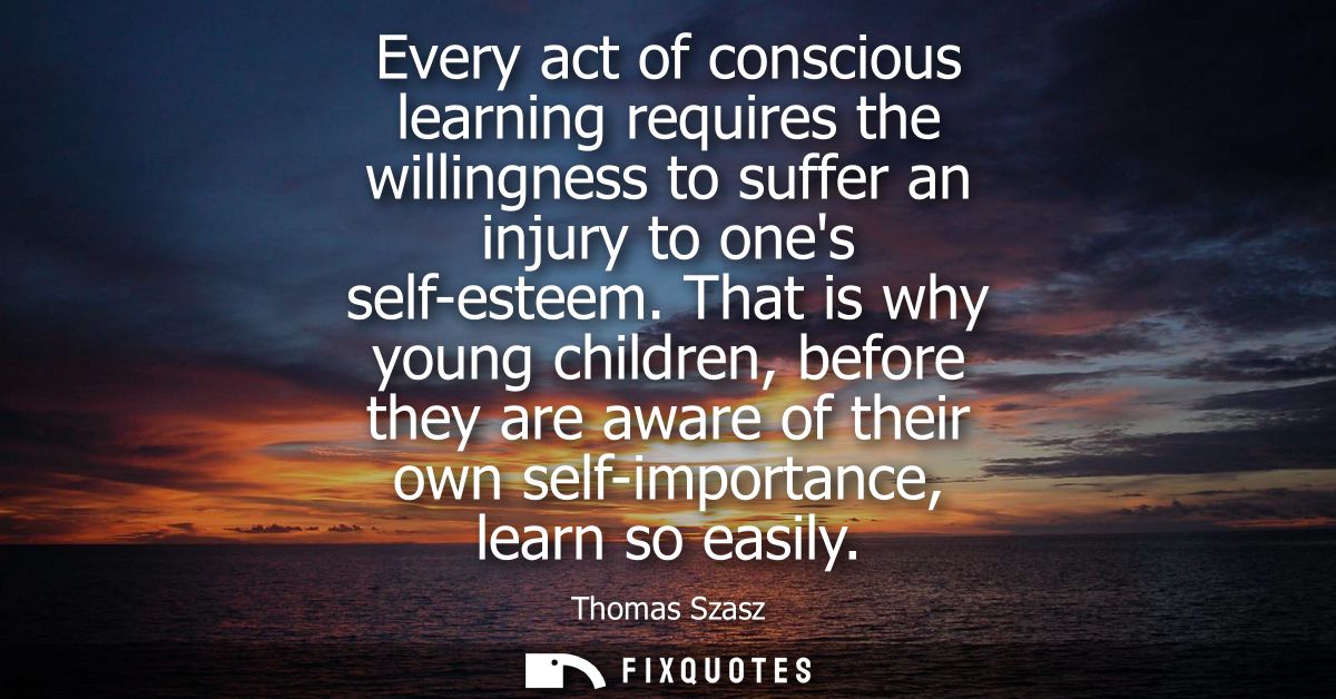 Every act of conscious learning requires the willingness to suffer an injury to ones self-esteem. That is why young chil