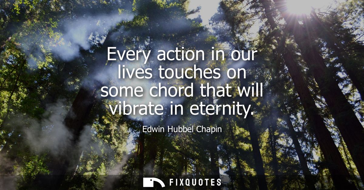 Every action in our lives touches on some chord that will vibrate in eternity