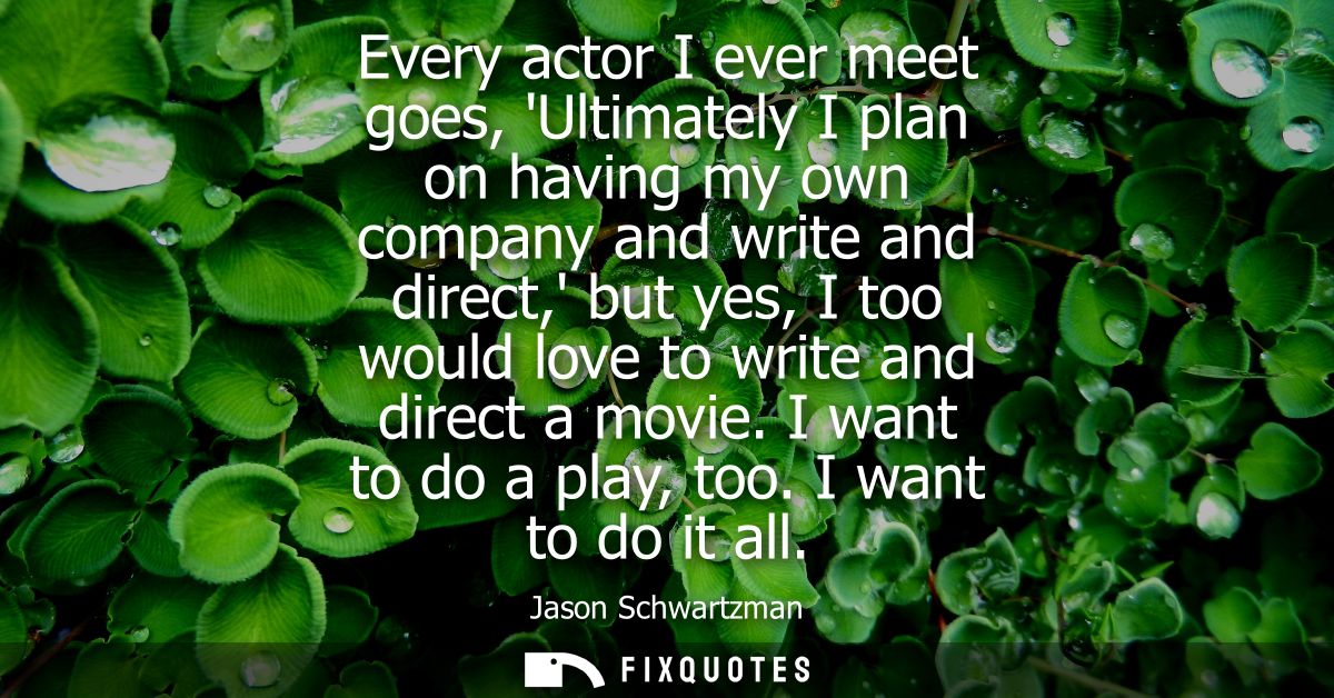 Every actor I ever meet goes, Ultimately I plan on having my own company and write and direct, but yes, I too would love