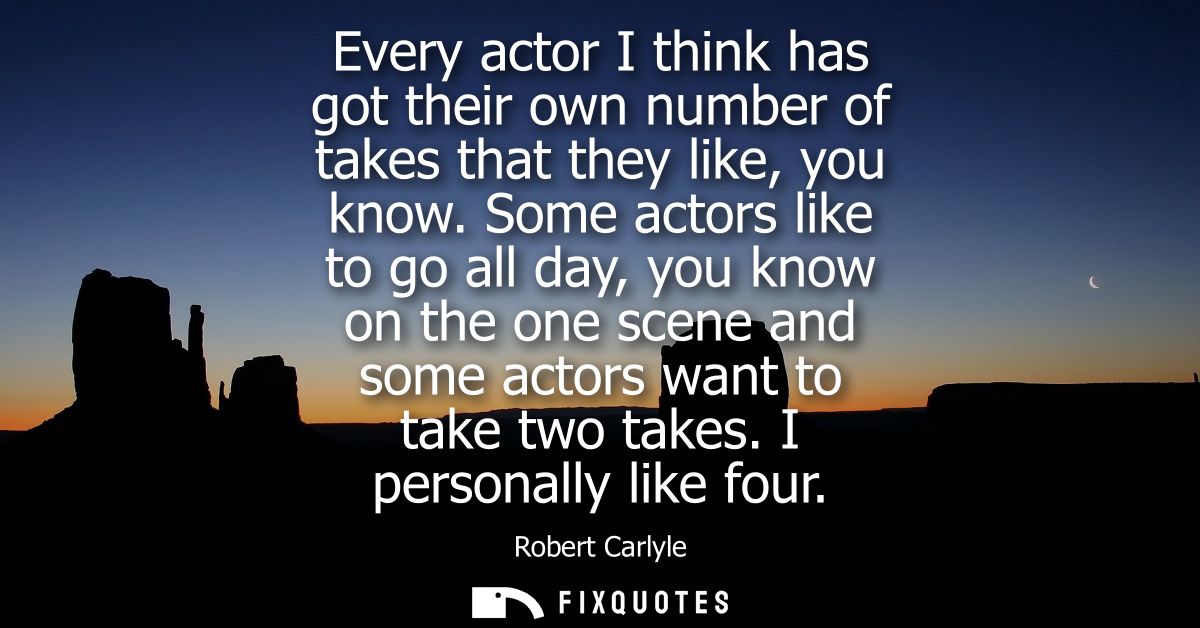 Every actor I think has got their own number of takes that they like, you know. Some actors like to go all day, you know