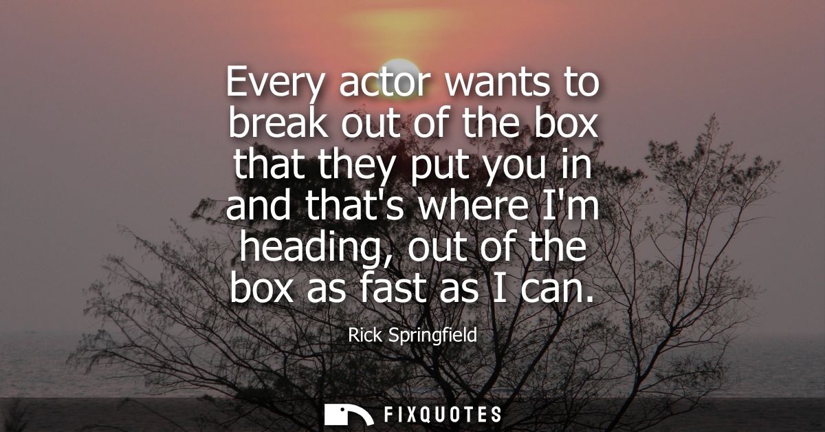 Every actor wants to break out of the box that they put you in and thats where Im heading, out of the box as fast as I c