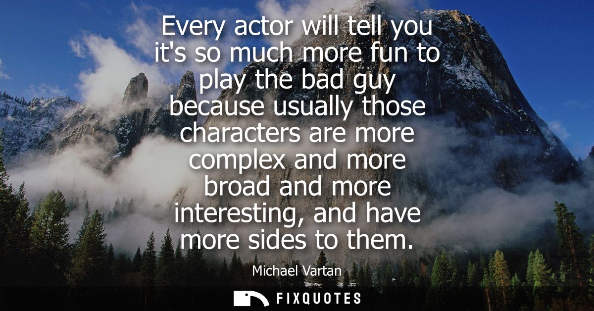 Every actor will tell you its so much more fun to play the bad guy because usually those characters are more complex and
