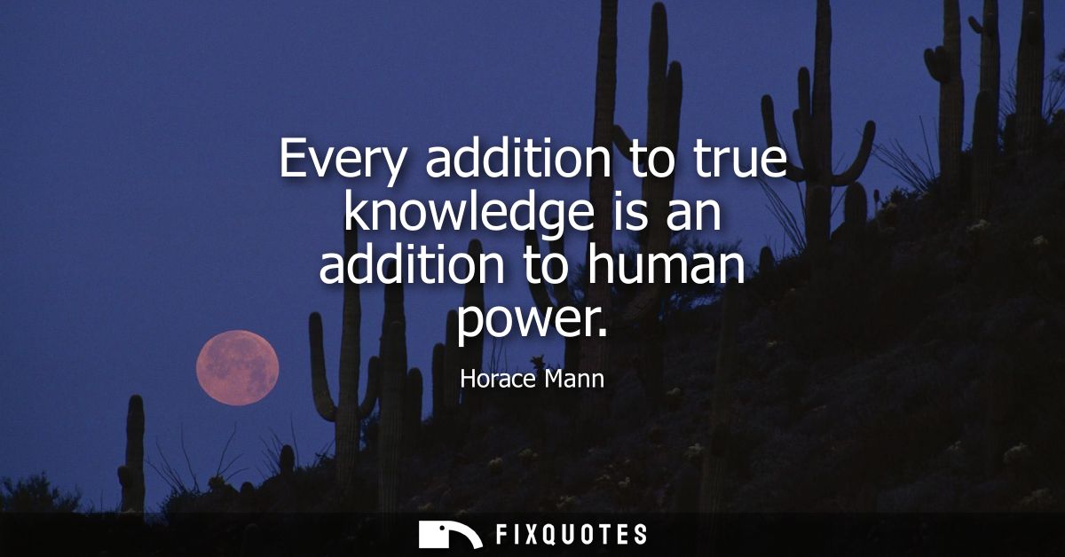 Every addition to true knowledge is an addition to human power