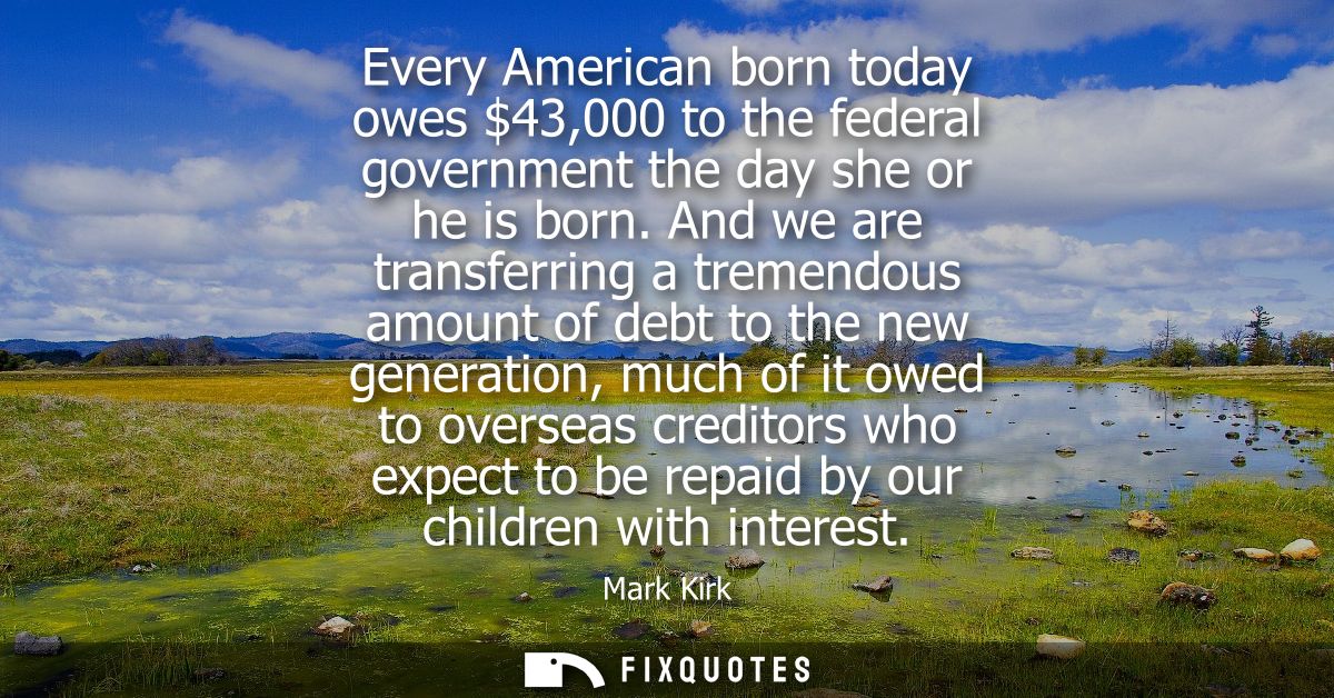 Every American born today owes 43,000 to the federal government the day she or he is born. And we are transferring a tre