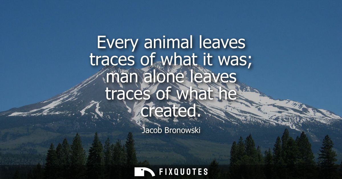 Every animal leaves traces of what it was man alone leaves traces of what he created