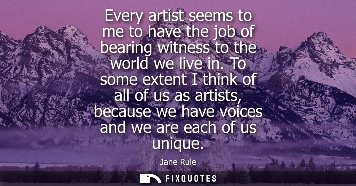 Every artist seems to me to have the job of bearing witness to the world we live in. To some extent I think of all of us