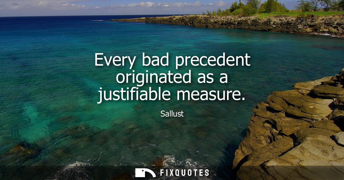 Every bad precedent originated as a justifiable measure