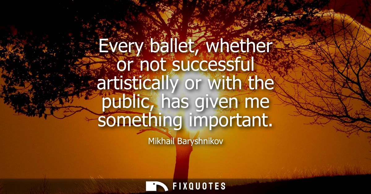 Every ballet, whether or not successful artistically or with the public, has given me something important