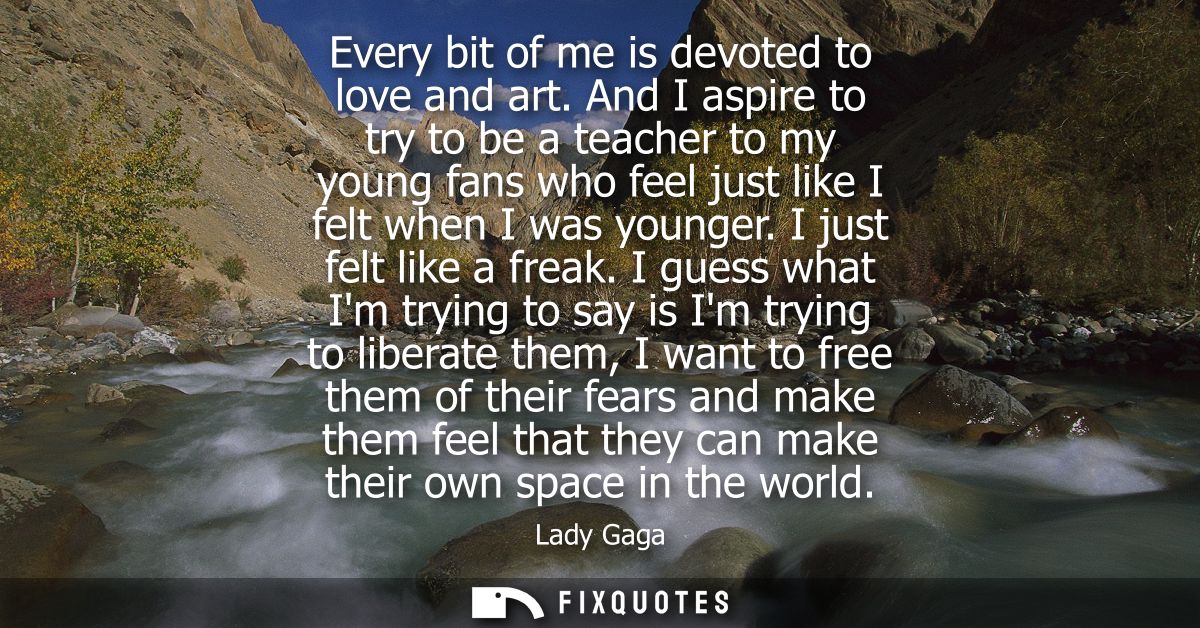 Every bit of me is devoted to love and art. And I aspire to try to be a teacher to my young fans who feel just like I fe