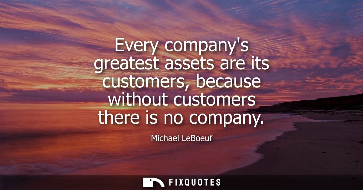 Every companys greatest assets are its customers, because without customers there is no company