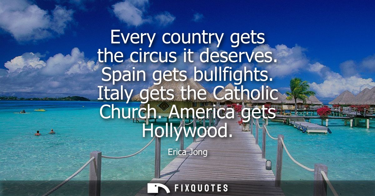 Every country gets the circus it deserves. Spain gets bullfights. Italy gets the Catholic Church. America gets Hollywood
