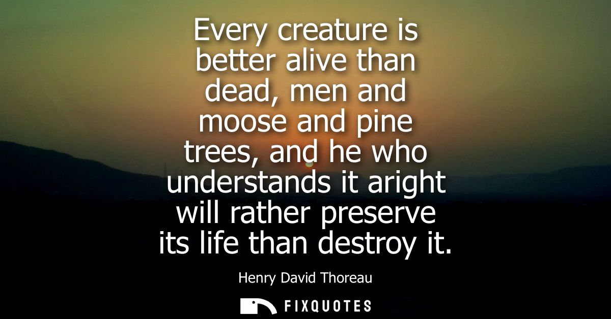 Every creature is better alive than dead, men and moose and pine trees, and he who understands it aright will rather pre