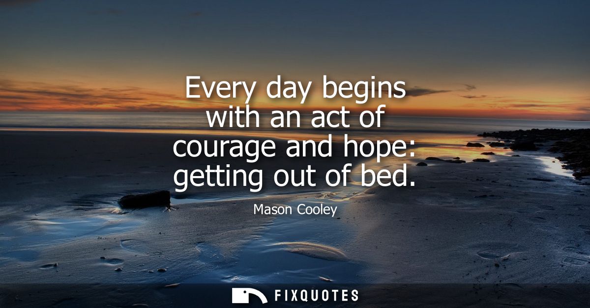 Every day begins with an act of courage and hope: getting out of bed