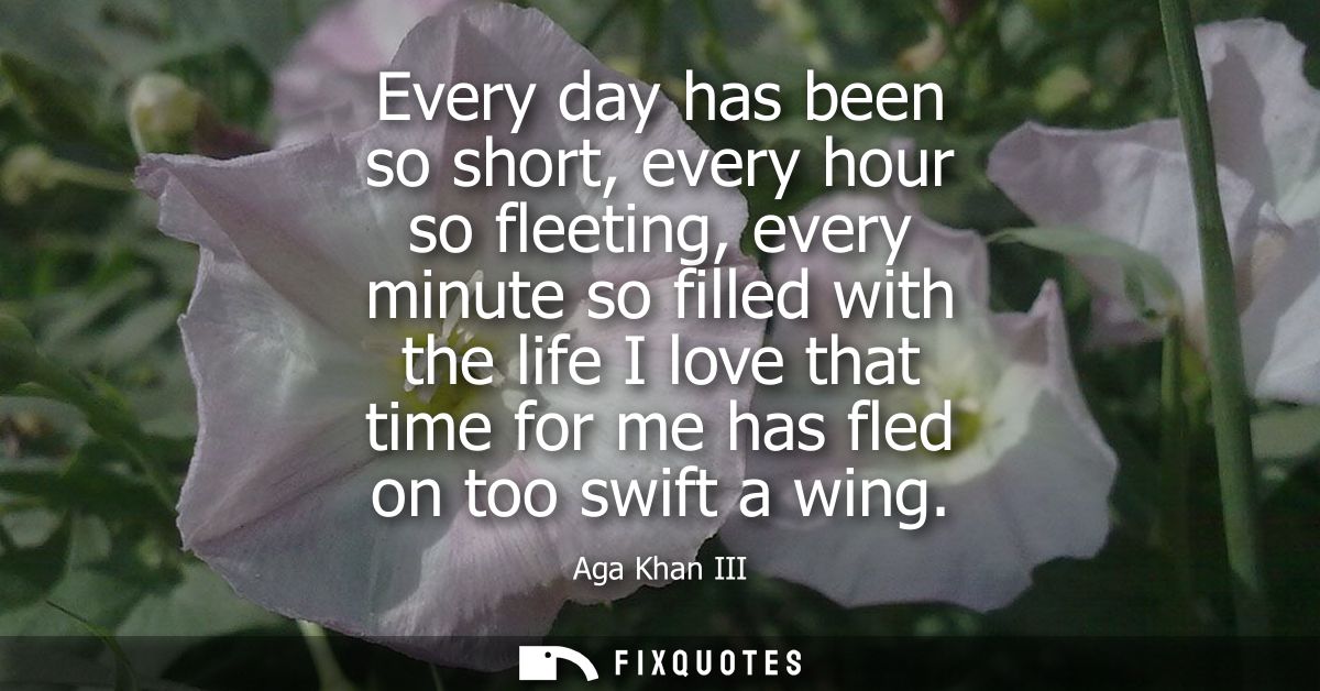 Every day has been so short, every hour so fleeting, every minute so filled with the life I love that time for me has fl
