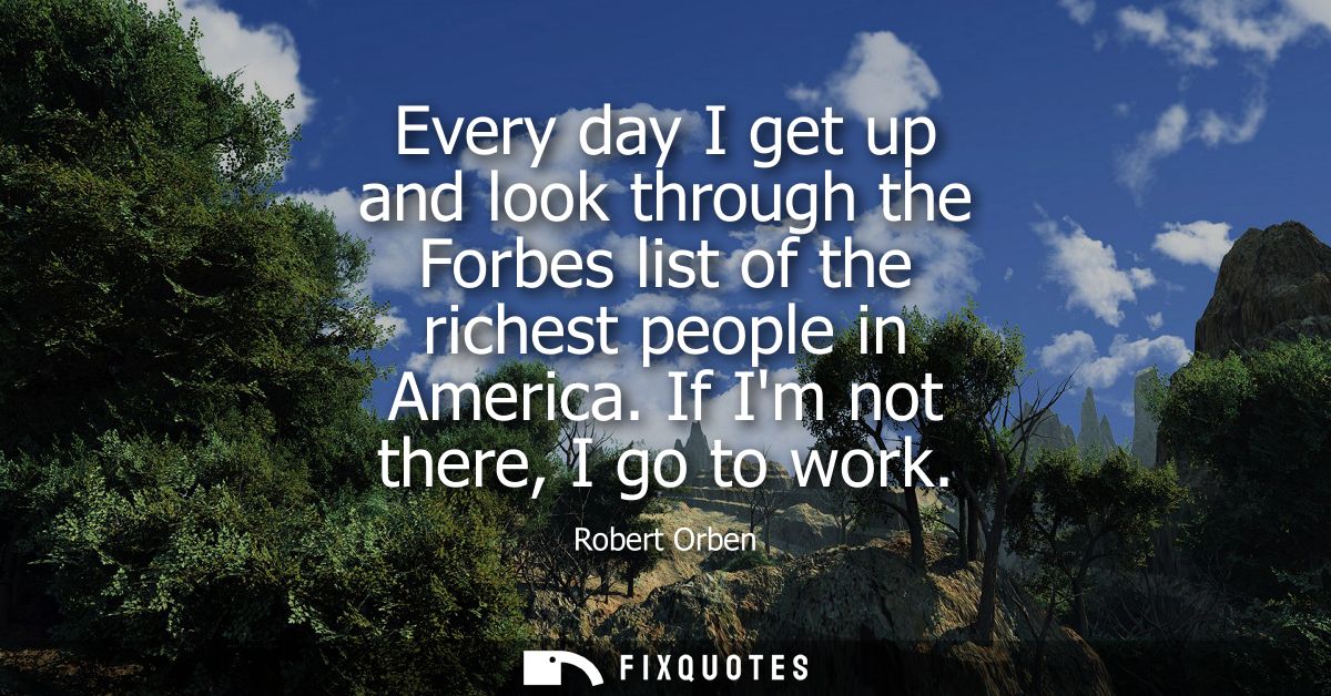 Every day I get up and look through the Forbes list of the richest people in America. If Im not there, I go to work