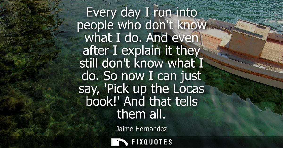 Every day I run into people who dont know what I do. And even after I explain it they still dont know what I do.