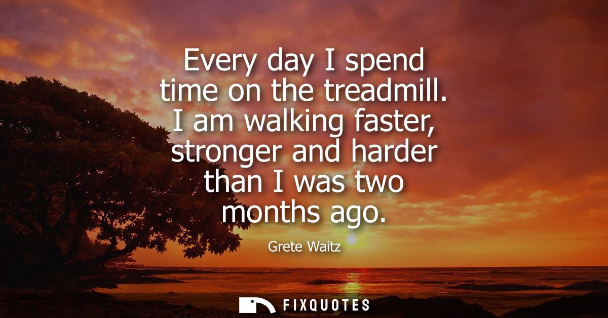 Every day I spend time on the treadmill. I am walking faster, stronger and harder than I was two months ago