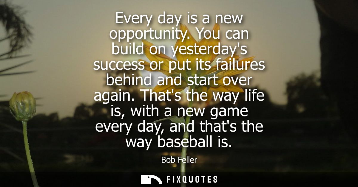Every day is a new opportunity. You can build on yesterdays success or put its failures behind and start over again.