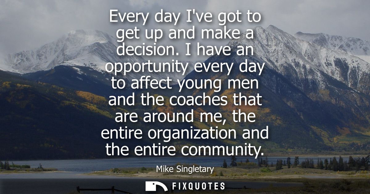 Every day Ive got to get up and make a decision. I have an opportunity every day to affect young men and the coaches tha